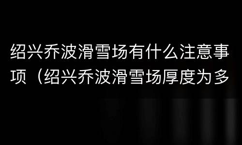 绍兴乔波滑雪场有什么注意事项（绍兴乔波滑雪场厚度为多少米）