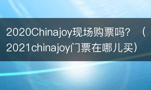 2020Chinajoy现场购票吗？（2021chinajoy门票在哪儿买）