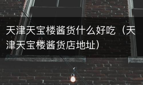 天津天宝楼酱货什么好吃（天津天宝楼酱货店地址）