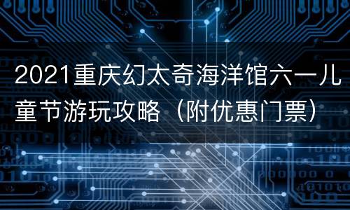 2021重庆幻太奇海洋馆六一儿童节游玩攻略（附优惠门票）