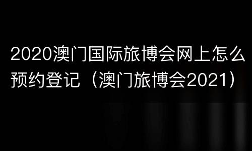 2020澳门国际旅博会网上怎么预约登记（澳门旅博会2021）