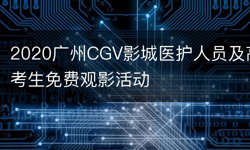 2020广州CGV影城医护人员及高考生免费观影活动