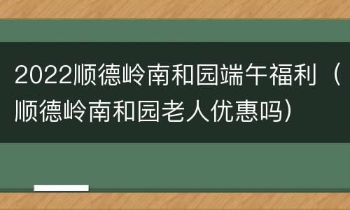 2022顺德岭南和园端午福利（顺德岭南和园老人优惠吗）