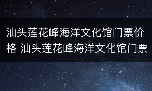 汕头莲花峰海洋文化馆门票价格 汕头莲花峰海洋文化馆门票多少钱