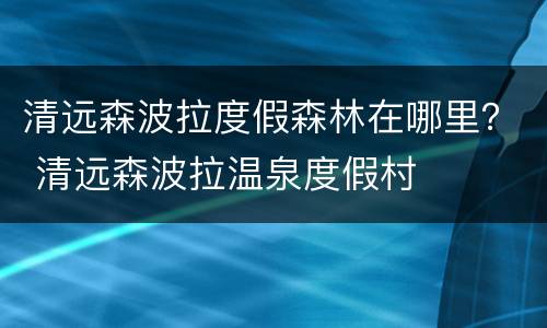 清远森波拉度假森林在哪里？ 清远森波拉温泉度假村