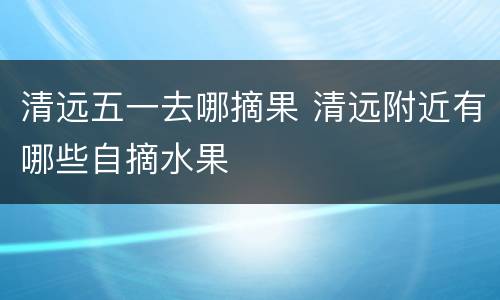 清远五一去哪摘果 清远附近有哪些自摘水果