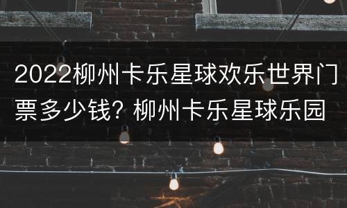 2022柳州卡乐星球欢乐世界门票多少钱? 柳州卡乐星球乐园免费项目