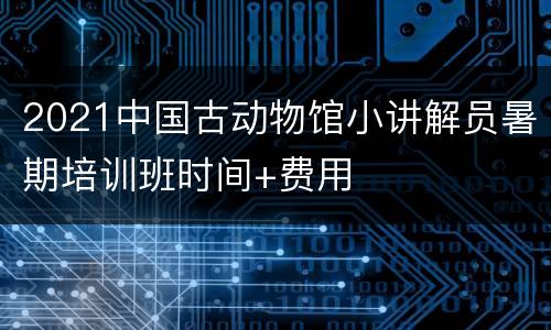 2021中国古动物馆小讲解员暑期培训班时间+费用