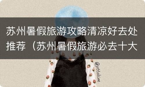 苏州暑假旅游攻略清凉好去处推荐（苏州暑假旅游必去十大景点）