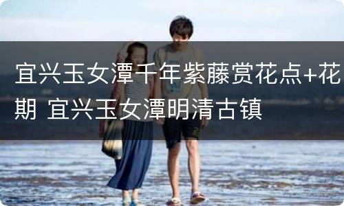 宜兴玉女潭千年紫藤赏花点+花期 宜兴玉女潭明清古镇