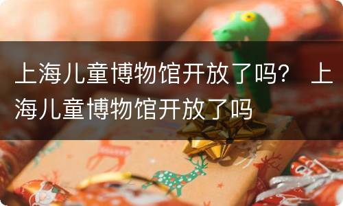 上海儿童博物馆开放了吗？ 上海儿童博物馆开放了吗