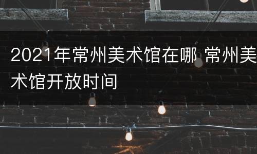 2021年常州美术馆在哪 常州美术馆开放时间