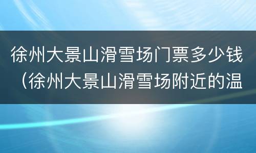 徐州大景山滑雪场门票多少钱（徐州大景山滑雪场附近的温泉）