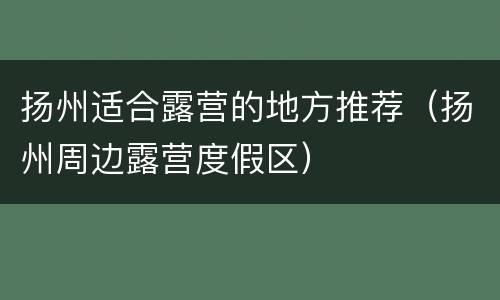 扬州适合露营的地方推荐（扬州周边露营度假区）