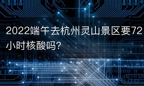 2022端午去杭州灵山景区要72小时核酸吗？
