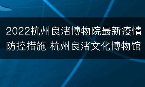 2022杭州良渚博物院最新疫情防控措施 杭州良渚文化博物馆开放时间