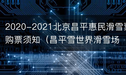 2020-2021北京昌平惠民滑雪票购票须知（昌平雪世界滑雪场门票）