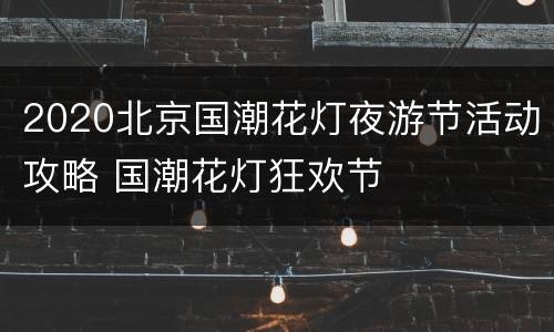 2020北京国潮花灯夜游节活动攻略 国潮花灯狂欢节