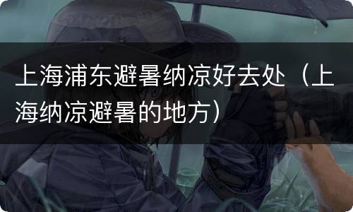 上海浦东避暑纳凉好去处（上海纳凉避暑的地方）
