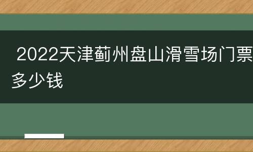  2022天津蓟州盘山滑雪场门票多少钱