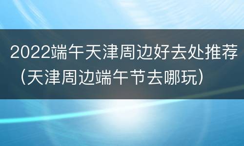 2022端午天津周边好去处推荐（天津周边端午节去哪玩）