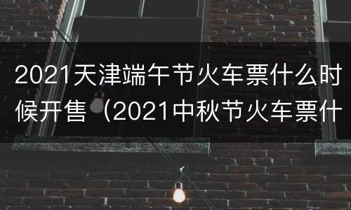 2021天津端午节火车票什么时候开售（2021中秋节火车票什么时候开售）