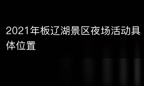 2021年板辽湖景区夜场活动具体位置