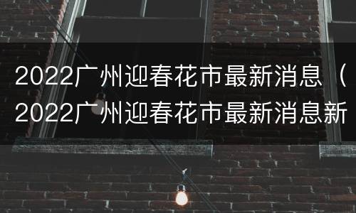 2022广州迎春花市最新消息（2022广州迎春花市最新消息新闻）