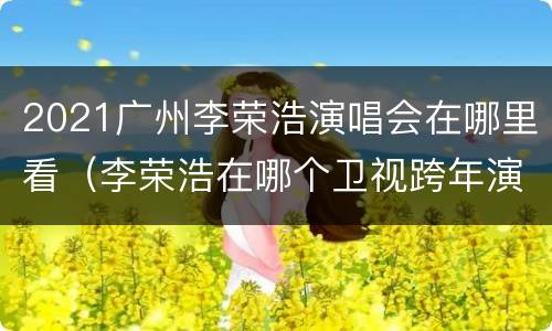 2021广州李荣浩演唱会在哪里看（李荣浩在哪个卫视跨年演唱会2021）