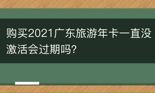 购买2021广东旅游年卡一直没激活会过期吗？