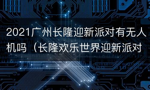 2021广州长隆迎新派对有无人机吗（长隆欢乐世界迎新派对）