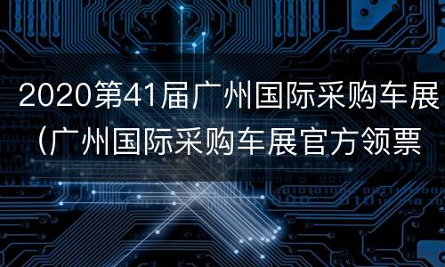2020第41届广州国际采购车展（广州国际采购车展官方领票）