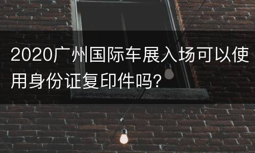 2020广州国际车展入场可以使用身份证复印件吗？