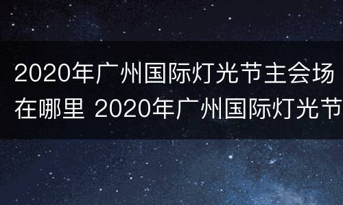 2020年广州国际灯光节主会场在哪里 2020年广州国际灯光节主会场在哪里举办