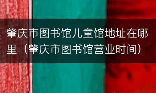 肇庆市图书馆儿童馆地址在哪里（肇庆市图书馆营业时间）