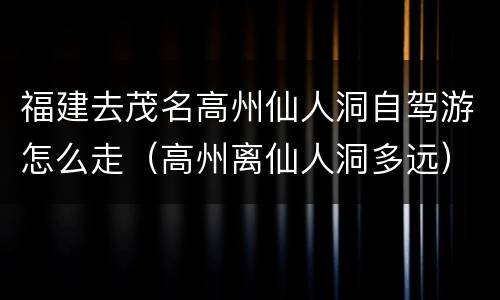 福建去茂名高州仙人洞自驾游怎么走（高州离仙人洞多远）