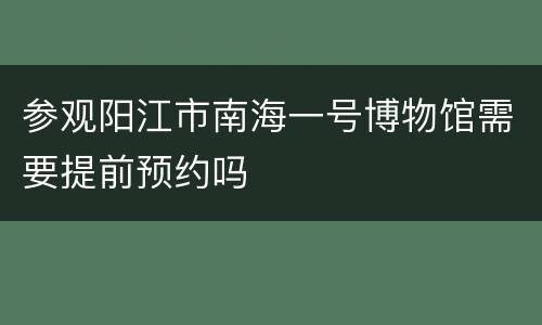 参观阳江市南海一号博物馆需要提前预约吗