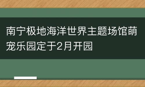 南宁极地海洋世界主题场馆萌宠乐园定于2月开园