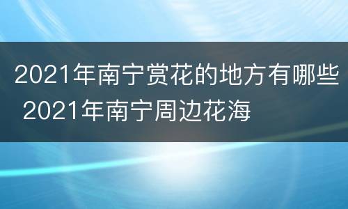 2021年南宁赏花的地方有哪些 2021年南宁周边花海