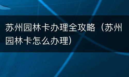 苏州园林卡办理全攻略（苏州园林卡怎么办理）