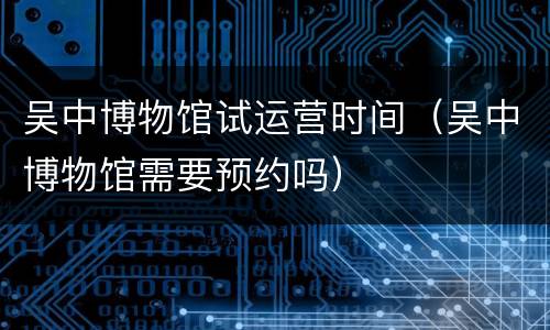 吴中博物馆试运营时间（吴中博物馆需要预约吗）