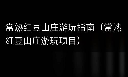 常熟红豆山庄游玩指南（常熟红豆山庄游玩项目）
