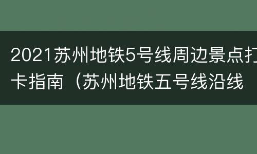 2021苏州地铁5号线周边景点打卡指南（苏州地铁五号线沿线景点）