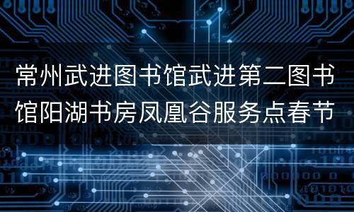 常州武进图书馆武进第二图书馆阳湖书房凤凰谷服务点春节开放时间