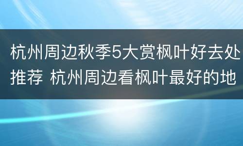 杭州周边秋季5大赏枫叶好去处推荐 杭州周边看枫叶最好的地方