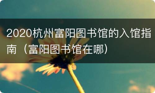 2020杭州富阳图书馆的入馆指南（富阳图书馆在哪）