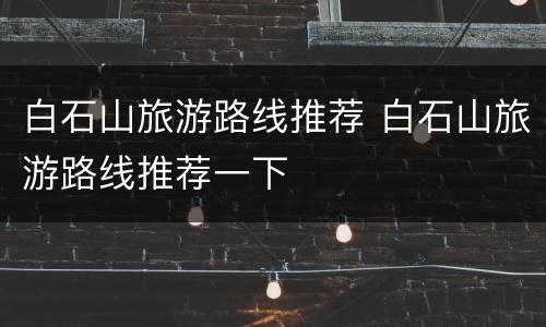 白石山旅游路线推荐 白石山旅游路线推荐一下