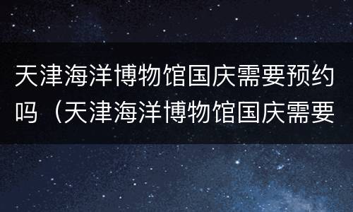 天津海洋博物馆国庆需要预约吗（天津海洋博物馆国庆需要预约吗现在）