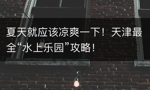 夏天就应该凉爽一下！天津最全“水上乐园”攻略！