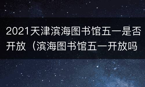2021天津滨海图书馆五一是否开放（滨海图书馆五一开放吗）